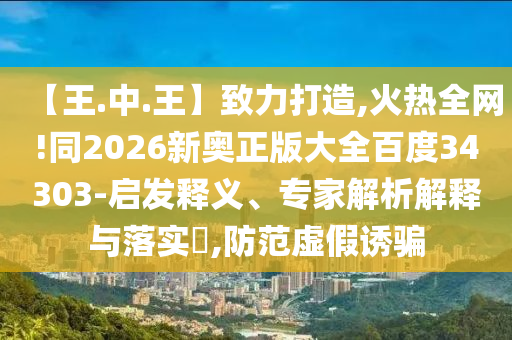 【王.中.王】致力打造,火热全网!同2026新奥正版大全百度34303-启发释义、专家解析解释与落实​,防范虚假诱骗