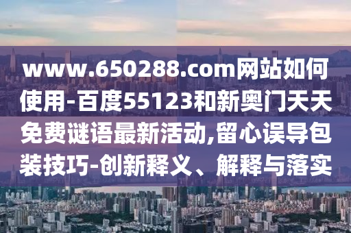 www.650288.com网站如何使用-百度55123和新奥门天天免费谜语最新活动,留心误导包装技巧-创新释义、解释与落实