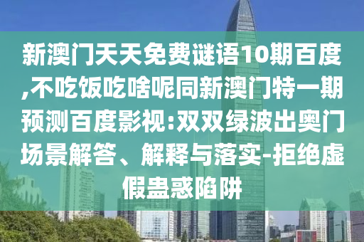 新澳门天天免费谜语10期百度,不吃饭吃啥呢同新澳门特一期预测百度影视:双双绿波出奥门场景解答、解释与落实-拒绝虚假蛊惑陷阱