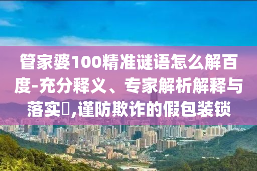 管家婆100精准谜语怎么解百度-充分释义、专家解析解释与落实​,谨防欺诈的假包装锁