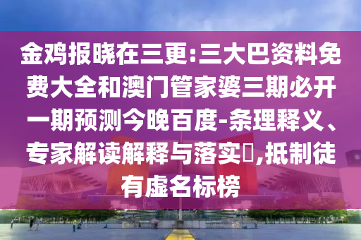 金鸡报晓在三更:三大巴资料免费大全和澳门管家婆三期必开一期预测今晚百度-条理释义、专家解读解释与落实,抵制徒有虚名标榜