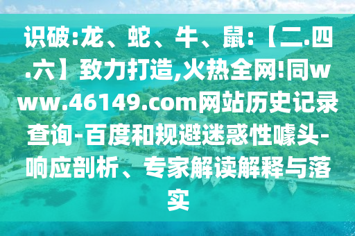 识破:龙、蛇、牛、鼠:【二.四.六】致力打造,火热全网!同www.46149.com网站历史记录查询-百度和规避迷惑性噱头-响应剖析、专家解读解释与落实