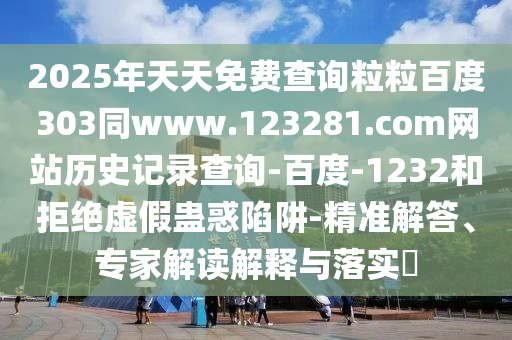2025年天天免费查询粒粒百度303同www.123281.com网站历史记录查询-百度-1232和拒绝虚假蛊惑陷阱-精准解答、专家解读解释与落实​