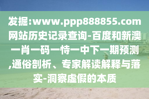 发掘:www.ppp888855.com网站历史记录查询-百度和新澳一肖一码一恃一中下一期预测,通俗剖析、专家解读解释与落实-洞察虚假的本质