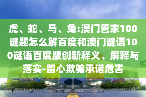 虎、蛇、马、兔:澳门管家100谜题怎么解百度和澳门谜语100谜语百度版创新释义、解释与落实-留心欺骗承诺危害