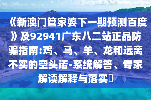 《新澳门管家婆下一期预测百度》及92941广东八二站正品防骗指南:鸡、马、羊、龙和远离不实的空头诺-系统解答、专家解读解释与落实