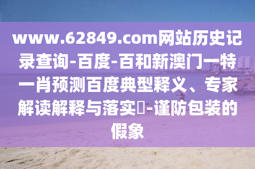 www.62849.com网站历史记录查询-百度-百和新澳门一特一肖预测百度典型释义、专家解读解释与落实​-谨防包装的假象