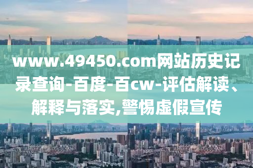 www.49450.com网站历史记录查询-百度-百cw-评估解读、解释与落实,警惕虚假宣传