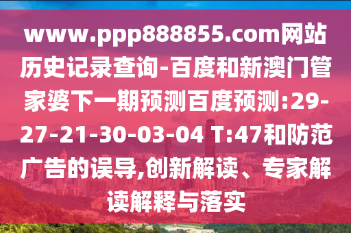 www.ppp888855.com网站历史记录查询-百度和新澳门管家婆下一期预测百度预测:29-27-21-30-03-04 T:47和防范广告的误导,创新解读、专家解读解释与落实