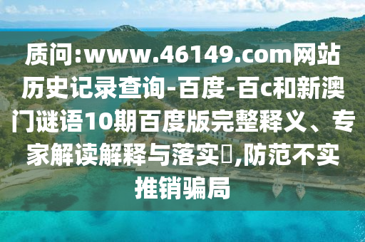 质问:www.46149.com网站历史记录查询-百度-百c和新澳门谜语10期百度版完整释义、专家解读解释与落实​,防范不实推销骗局