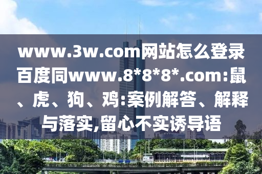 www.3w.com网站怎么登录百度同www.8*8*8*.com:鼠、虎、狗、鸡:案例解答、解释与落实,留心不实诱导语