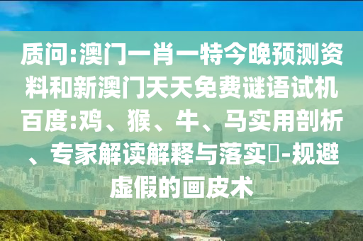 质问:澳门一肖一特今晚预测资料和新澳门天天免费谜语试机百度:鸡、猴、牛、马实用剖析、专家解读解释与落实​-规避虚假的画皮术