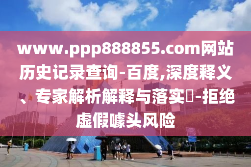 www.ppp888855.com网站历史记录查询-百度,深度释义、专家解析解释与落实-拒绝虚假噱头风险