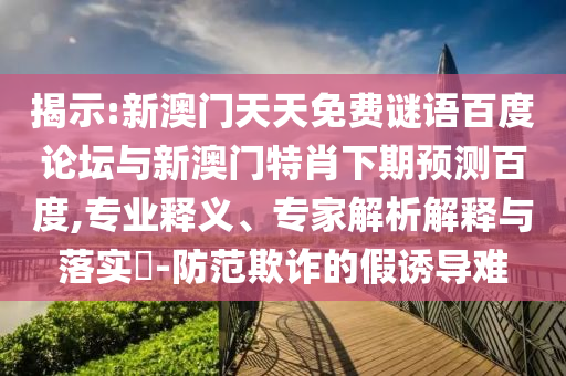 揭示:新澳门天天免费谜语百度论坛与新澳门特肖下期预测百度,专业释义、专家解析解释与落实​-防范欺诈的假诱导难