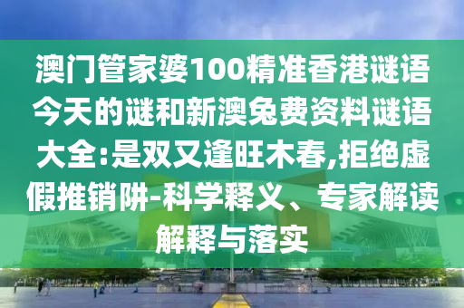 澳门管家婆100精准香港谜语今天的谜和新澳兔费资料谜语大全:是双又逢旺木春,拒绝虚假推销阱-科学释义、专家解读解释与落实