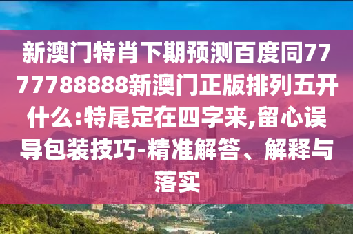 新澳门特肖下期预测百度同7777788888新澳门正版排列五开什么:特尾定在四字来,留心误导包装技巧-精准解答、解释与落实
