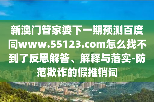 新澳门管家婆下一期预测百度同www.55123.com怎么找不到了反思解答、解释与落实-防范欺诈的假推销词
