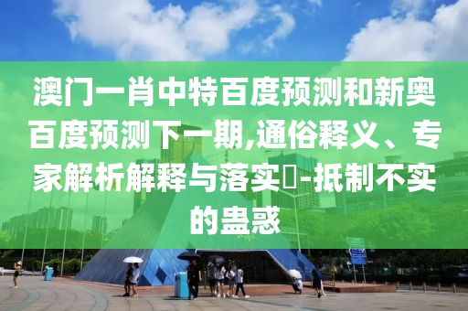 澳门一肖中特百度预测和新奥百度预测下一期,通俗释义、专家解析解释与落实​-抵制不实的蛊惑
