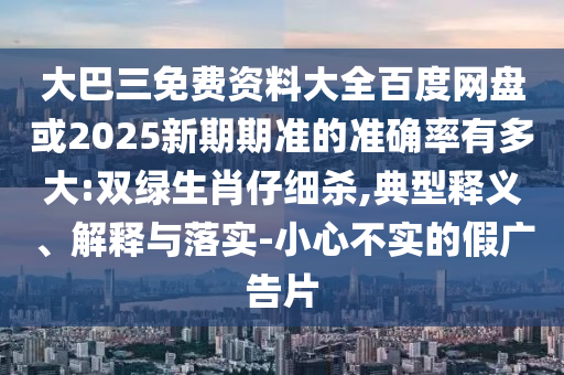 大巴三免费资料大全百度网盘或2025新期期准的准确率有多大:双绿生肖仔细杀,典型释义、解释与落实-小心不实的假广告片