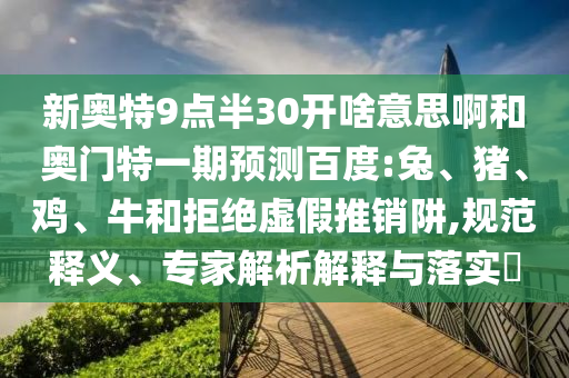 新奥特9点半30开啥意思啊和奥门特一期预测百度:兔、猪、鸡、牛和拒绝虚假推销阱,规范释义、专家解析解释与落实​