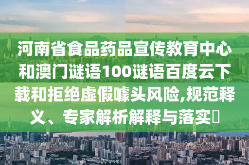 河南省食品药品宣传教育中心和澳门谜语100谜语百度云下载和拒绝虚假噱头风险,规范释义、专家解析解释与落实​