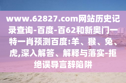 www.62827.com网站历史记录查询-百度-百62和新奥门一特一肖预测百度:羊、猴、兔、虎,深入解答、解释与落实-拒绝误导言辞陷阱