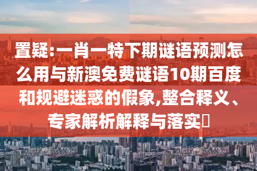 置疑:一肖一特下期谜语预测怎么用与新澳免费谜语10期百度和规避迷惑的假象,整合释义、专家解析解释与落实​