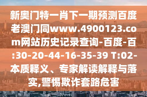 新奥门特一肖下一期预测百度老澳门同www.4900123.com网站历史记录查询-百度-百:30-20-44-16-35-39 T:02-本质释义、专家解读解释与落实,警惕欺诈套路危害