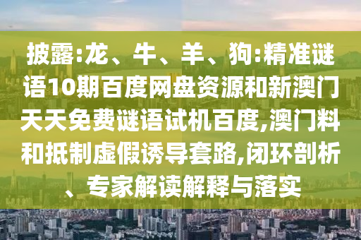 披露:龙、牛、羊、狗:精准谜语10期百度网盘资源和新澳门天天免费谜语试机百度,澳门料和抵制虚假诱导套路,闭环剖析、专家解读解释与落实