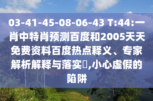 03-41-45-08-06-43 T:44:一肖中特肖预测百度和2005天天免费资料百度热点释义、专家解析解释与落实​,小心虚假的陷阱