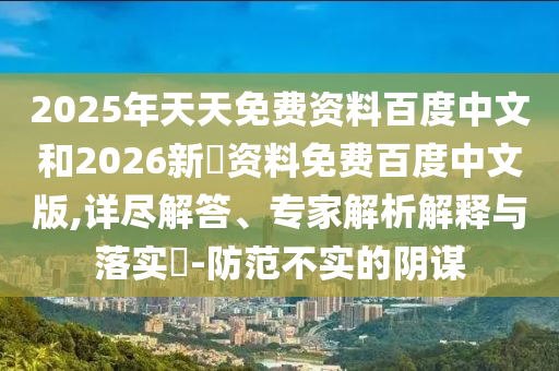 2025年天天免费资料百度中文和2026新奧资料免费百度中文版,详尽解答、专家解析解释与落实-防范不实的阴谋
