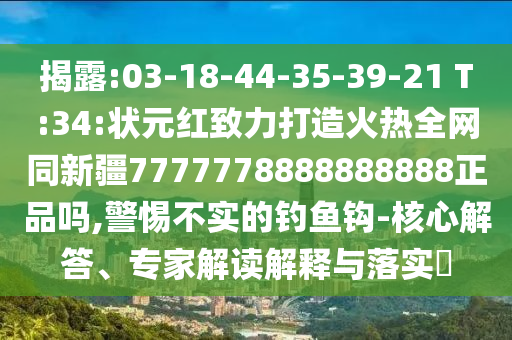 揭露:03-18-44-35-39-21 T:34:状元红致力打造火热全网同新疆7777778888888888正品吗,警惕不实的钓鱼钩-核心解答、专家解读解释与落实