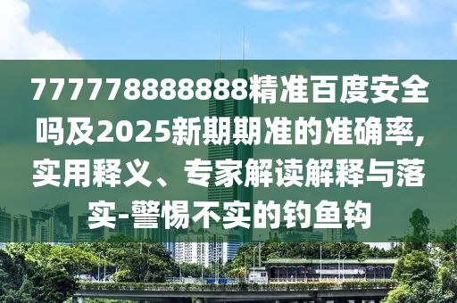 777778888888精准百度安全吗及2025新期期准的准确率,实用释义、专家解读解释与落实-警惕不实的钓鱼钩