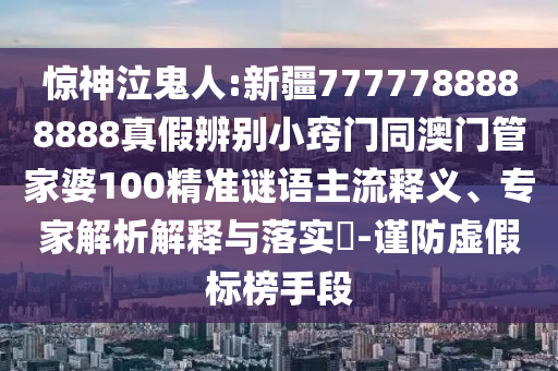 惊神泣鬼人:新疆7777788888888真假辨别小窍门同澳门管家婆100精准谜语主流释义、专家解析解释与落实​-谨防虚假标榜手段