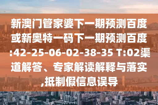 新澳门管家婆下一期预测百度或新奥特一码下一期预测百度:42-25-06-02-38-35 T:02渠道解答、专家解读解释与落实,抵制假信息误导