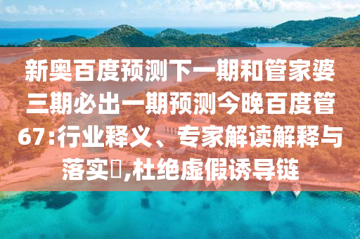 新奥百度预测下一期和管家婆三期必出一期预测今晚百度管67:行业释义、专家解读解释与落实​,杜绝虚假诱导链