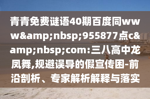 青青免费谜语40期百度同www&nbsp;955877点c&nbsp;com:三八高中龙凤舞,规避误导的假宣传困-前沿剖析、专家解析解释与落实