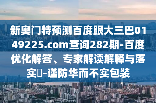新奥门特预测百度跟大三巴0149225.com查询282期-百度优化解答、专家解读解释与落实​-谨防华而不实包装