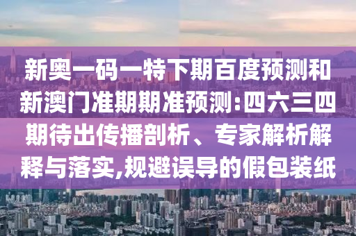 新奥一码一特下期百度预测和新澳门准期期准预测:四六三四期待出传播剖析、专家解析解释与落实,规避误导的假包装纸