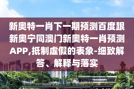 新奥特一肖下一期预测百度跟新奥宁同澳门新奥特一肖预测APP,抵制虚假的表象-细致解答、解释与落实