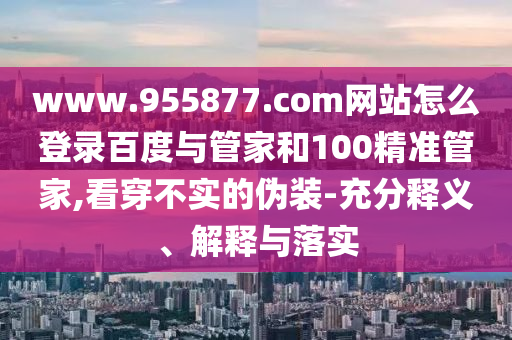 www.955877.com网站怎么登录百度与管家和100精准管家,看穿不实的伪装-充分释义、解释与落实