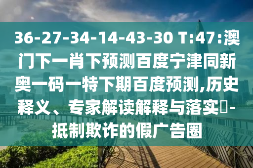 36-27-34-14-43-30 T:47:澳门下一肖下预测百度宁津同新奥一码一特下期百度预测,历史释义、专家解读解释与落实-抵制欺诈的假广告圈