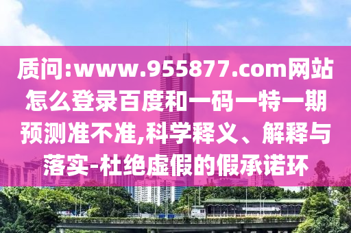 质问:www.955877.com网站怎么登录百度和一码一特一期预测准不准,科学释义、解释与落实-杜绝虚假的假承诺环