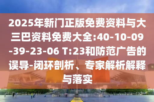 2025年新门正版免费资料与大三巴资料免费大全:40-10-09-39-23-06 T:23和防范广告的误导-闭环剖析、专家解析解释与落实