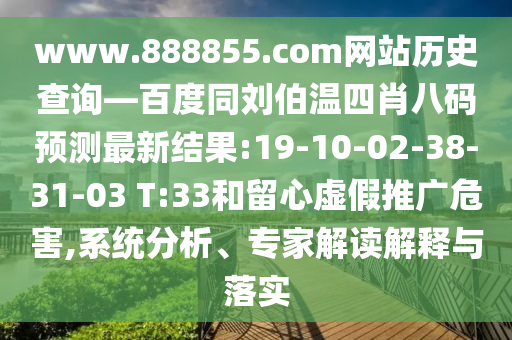 www.888855.com网站历史查询—百度同刘伯温四肖八码预测最新结果:19-10-02-38-31-03 T:33和留心虚假推广危害,系统分析、专家解读解释与落实