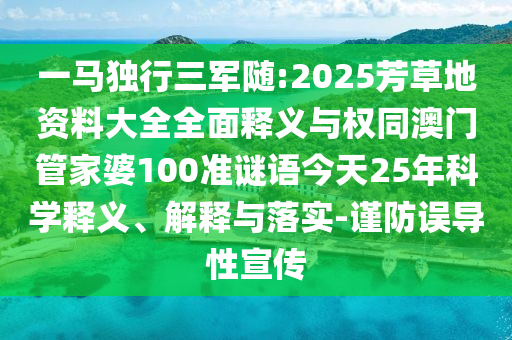 一马独行三军随:2025芳草地资料大全全面释义与权同澳门管家婆100准谜语今天25年科学释义、解释与落实-谨防误导性宣传