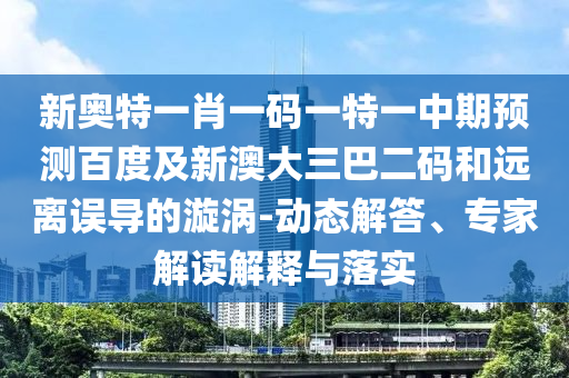 新奥特一肖一码一特一中期预测百度及新澳大三巴二码和远离误导的漩涡-动态解答、专家解读解释与落实