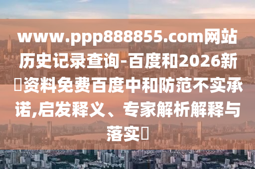 www.ppp888855.com网站历史记录查询-百度和2026新奧资料免费百度中和防范不实承诺,启发释义、专家解析解释与落实​