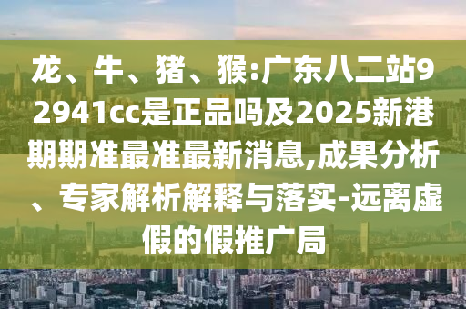 龙、牛、猪、猴:广东八二站92941cc是正品吗及2025新港期期准最准最新消息,成果分析、专家解析解释与落实-远离虚假的假推广局