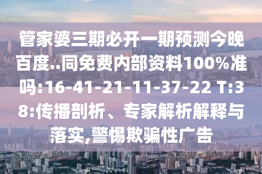 管家婆三期必开一期预测今晚百度..同免费内部资料100%准吗:16-41-21-11-37-22 T:38:传播剖析、专家解析解释与落实,警惕欺骗性广告